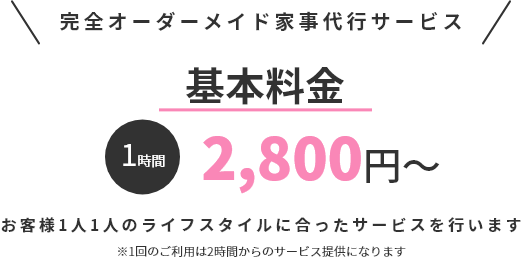 完全オーダーメイド家事代行サービス 基本料金1時間2,800円～ お客様1人1人のライフスタイルに合ったサービスを行います ※1回のご利用は2時間からのサービス提供になります